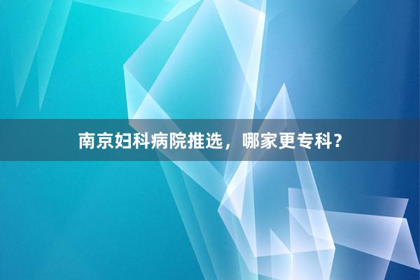 南京妇科病院推选，哪家更专科？